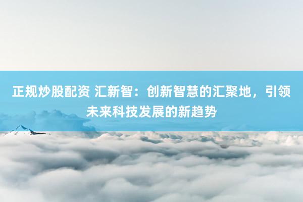 正规炒股配资 汇新智:创新智慧的汇聚地,引领未来科技发展的新趋势