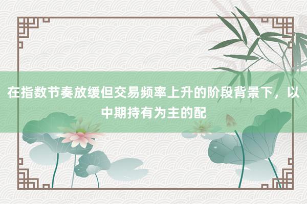 在指数节奏放缓但交易频率上升的阶段背景下，以中期持有为主的配