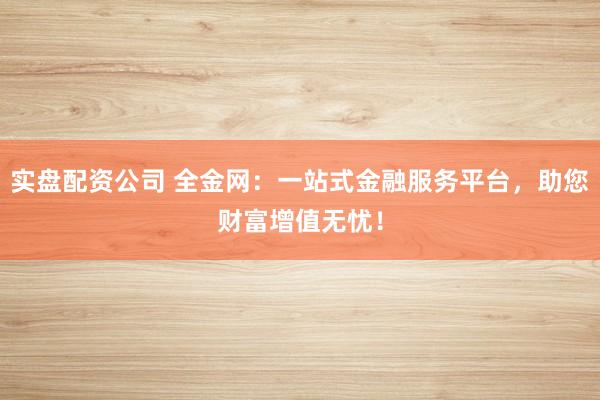 实盘配资公司 全金网：一站式金融服务平台，助您财富增值无忧！