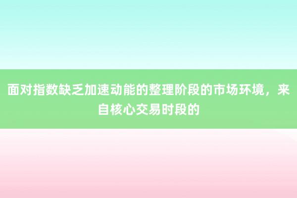 面对指数缺乏加速动能的整理阶段的市场环境，来自核心交易时段的
