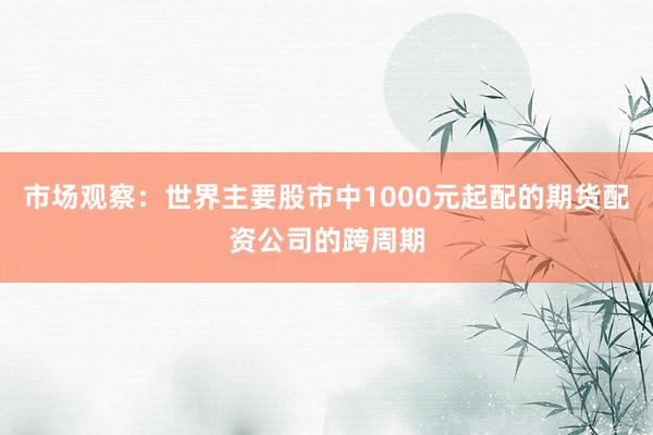市场观察：世界主要股市中1000元起配的期货配资公司的跨周期