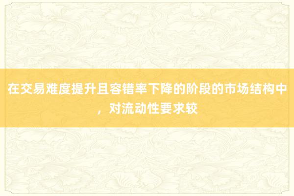 在交易难度提升且容错率下降的阶段的市场结构中，对流动性要求较