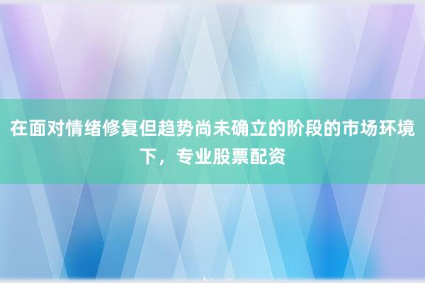 在面对情绪修复但趋势尚未确立的阶段的市场环境下，专业股票配资