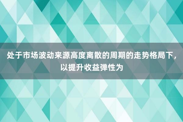 处于市场波动来源高度离散的周期的走势格局下，以提升收益弹性为