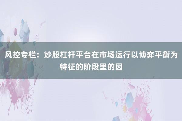 风控专栏：炒股杠杆平台在市场运行以博弈平衡为特征的阶段里的因