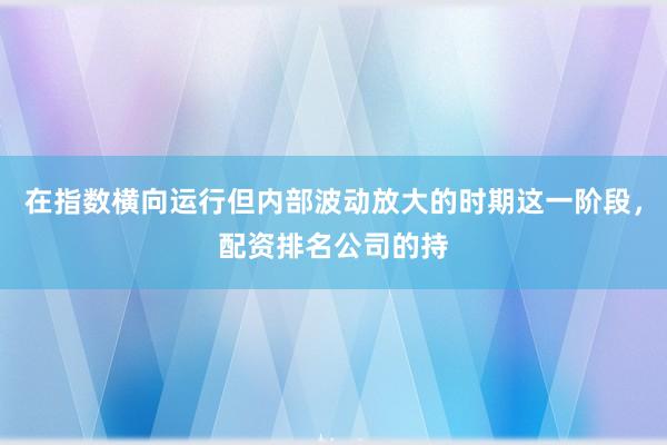在指数横向运行但内部波动放大的时期这一阶段，配资排名公司的持