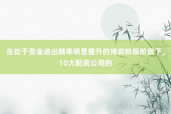 在处于资金进出频率明显提升的博弈阶段阶段下，10大配资公司的