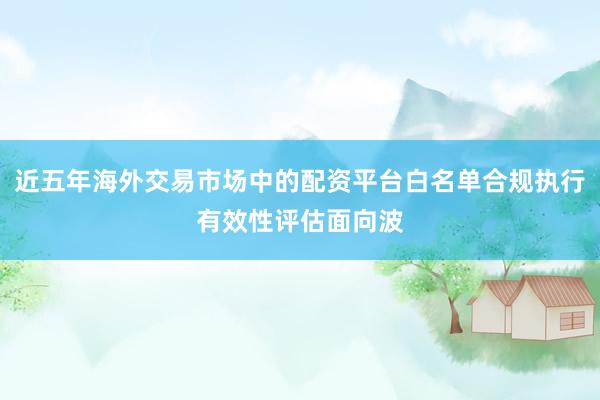 近五年海外交易市场中的配资平台白名单合规执行有效性评估面向波