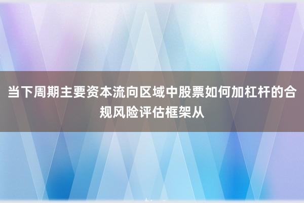 当下周期主要资本流向区域中股票如何加杠杆的合规风险评估框架从