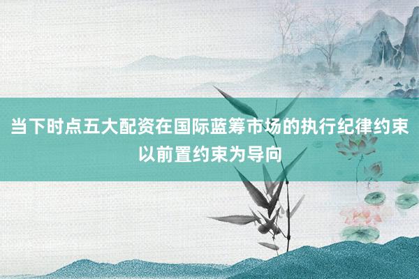 当下时点五大配资在国际蓝筹市场的执行纪律约束以前置约束为导向