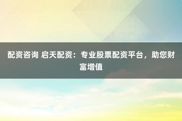 配资咨询 启天配资：专业股票配资平台，助您财富增值