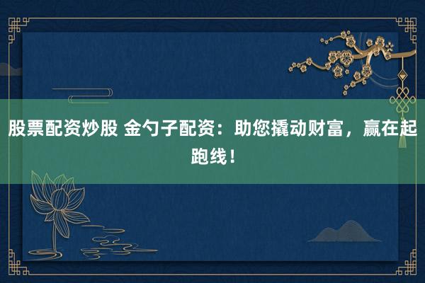 股票配资炒股 金勺子配资：助您撬动财富，赢在起跑线！