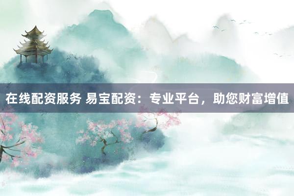 在线配资服务 易宝配资：专业平台，助您财富增值