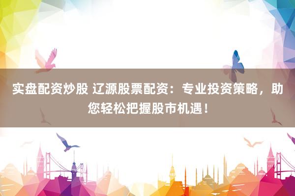 实盘配资炒股 辽源股票配资：专业投资策略，助您轻松把握股市机遇！