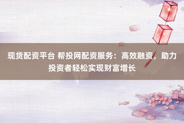 现货配资平台 帮投网配资服务：高效融资，助力投资者轻松实现财富增长