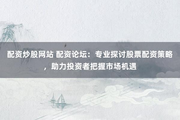 配资炒股网站 配资论坛：专业探讨股票配资策略，助力投资者把握市场机遇
