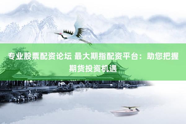 专业股票配资论坛 最大期指配资平台：助您把握期货投资机遇