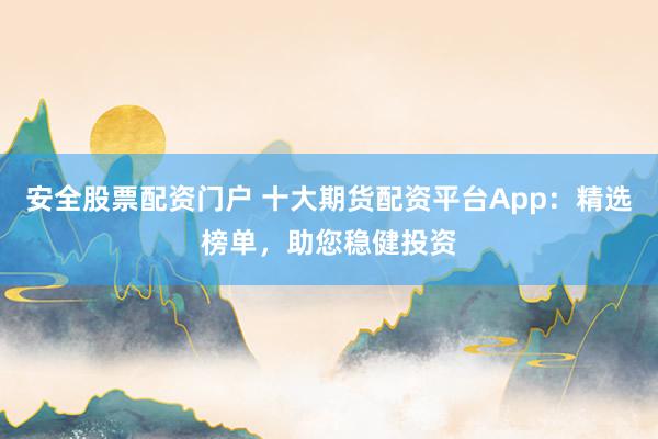 安全股票配资门户 十大期货配资平台App：精选榜单，助您稳健投资