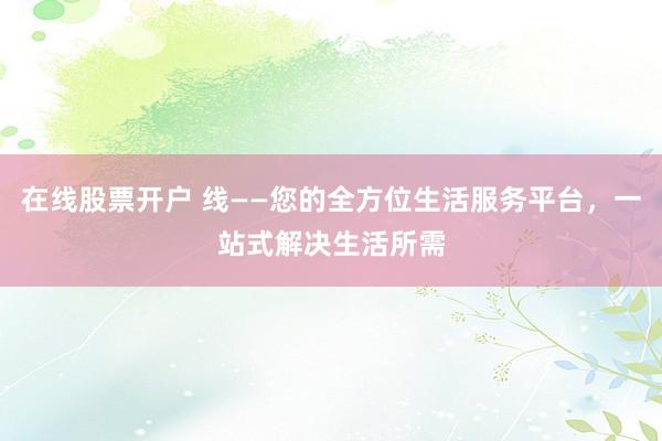 在线股票开户 线——您的全方位生活服务平台，一站式解决生活所需