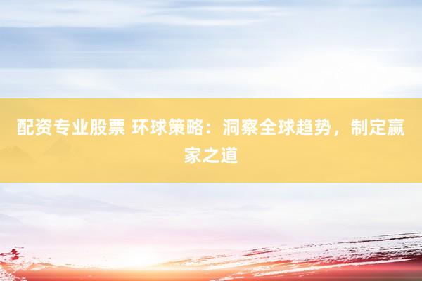 配资专业股票 环球策略：洞察全球趋势，制定赢家之道