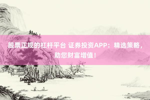 股票正规的杠杆平台 证券投资APP:精选策略,助您财富增值!