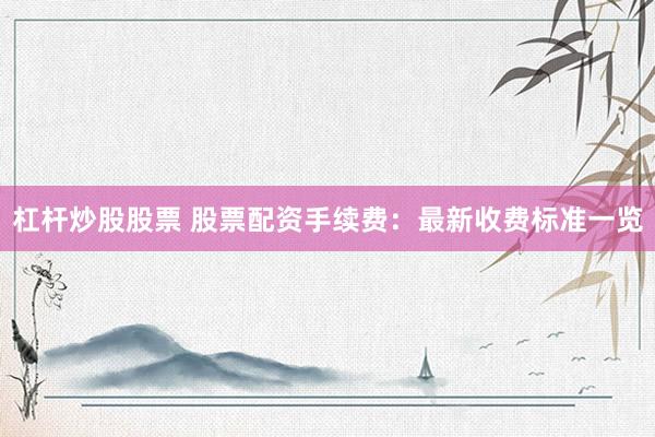 杠杆炒股股票 股票配资手续费：最新收费标准一览