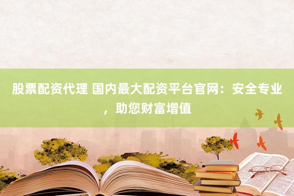 股票配资代理 国内最大配资平台官网：安全专业，助您财富增值