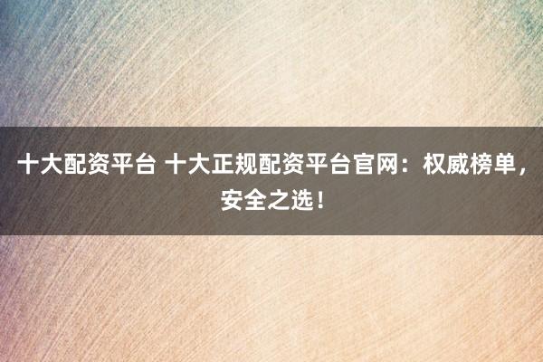 十大配资平台 十大正规配资平台官网：权威榜单，安全之选！