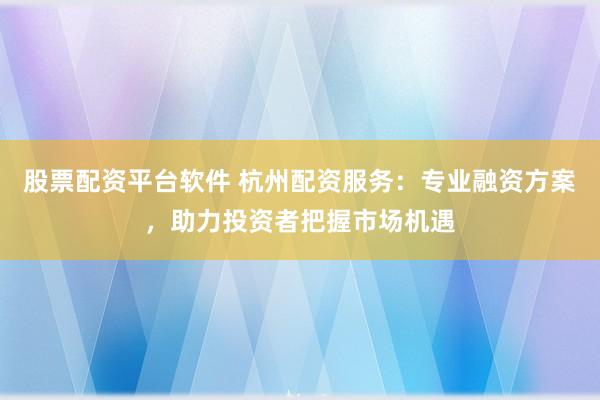 股票配资平台软件 杭州配资服务：专业融资方案，助力投资者把握市场机遇