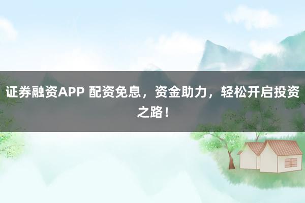 证券融资APP 配资免息，资金助力，轻松开启投资之路！