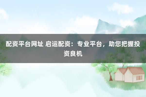 配资平台网址 启运配资：专业平台，助您把握投资良机