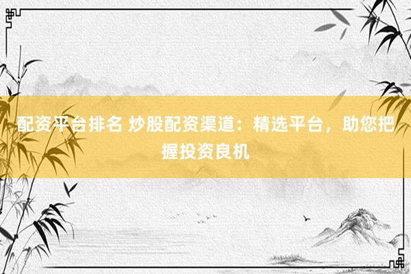 配资平台排名 炒股配资渠道：精选平台，助您把握投资良机