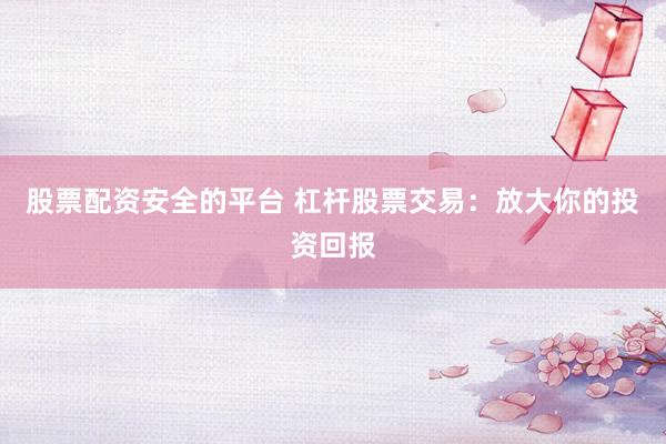 股票配资安全的平台 杠杆股票交易：放大你的投资回报