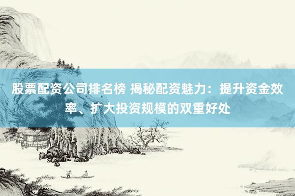 股票配资公司排名榜 揭秘配资魅力：提升资金效率、扩大投资规模的双重好处