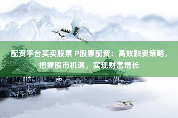 配资平台买卖股票 P股票配资：高效融资策略，把握股市机遇，实现财富增长